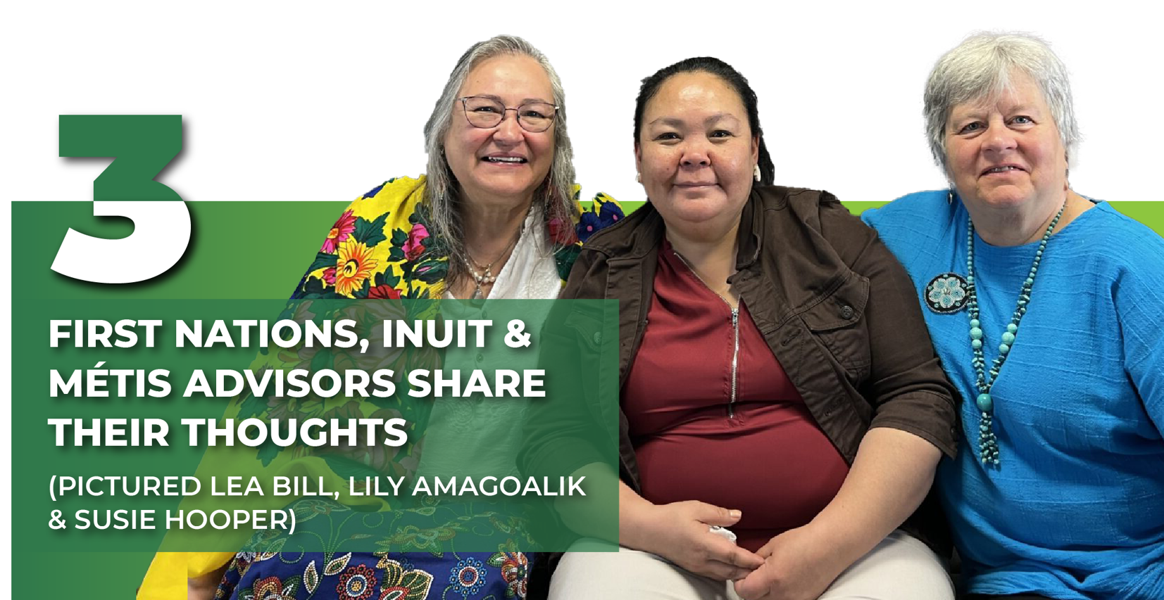 Image featuring three advisors seated together and smiling: Lea Bill, the First Nations advisor, Lily Amagoalik, the Inuit advisor, and Susie Hooper, the Métis advisor. The advisors are framed by white and green color blocks. Overlaid text reads '3' in bold green, with smaller text below stating, 'First Nations, Inuit & Métis Advisors share their thoughts).